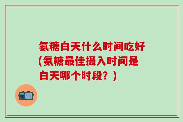 氨糖白天什么时间吃好(氨糖最佳摄入时间是白天哪个时段?)-第1张图片-氨糖科普网 氨糖白天什么时间吃好(氨糖最佳摄入时间是白天哪个时段?)-第1张图片-氨糖科普网