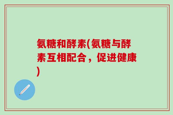氨糖和酵素(氨糖与酵素互相配合，促进健康)-第1张图片-氨糖科普网