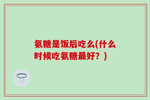 氨糖是饭后吃么(什么时候吃氨糖最好?)-第1张图片-氨糖科普网 氨糖是饭后吃么(什么时候吃氨糖最好?)-第1张图片-氨糖科普网