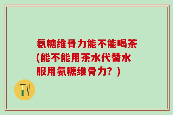 氨糖维骨力能不能喝茶(能不能用茶水代替水服用氨糖维骨力?)-第1张图片-氨糖科普网 氨糖维骨力能不能喝茶(能不能用茶水代替水服用氨糖维骨力?)-第1张图片-氨糖科普网