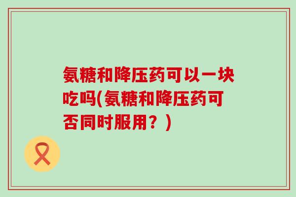 氨糖和降压药可以一块吃吗(氨糖和降压药可否同时服用？)-第1张图片-氨糖科普网