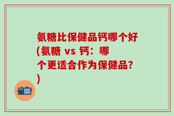氨糖比保健品钙哪个好(氨糖 vs 钙：哪个更适合作为保健品？)-第1张图片-氨糖科普网