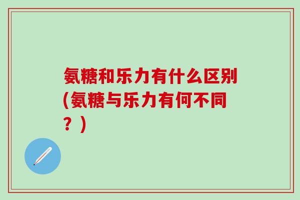 氨糖和乐力有什么区别(氨糖与乐力有何不同?)-第1张图片-氨糖科普网 氨糖和乐力有什么区别(氨糖与乐力有何不同?)-第1张图片-氨糖科普网