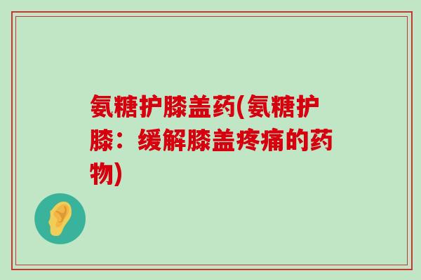 氨糖护膝盖药(氨糖护膝：缓解膝盖疼痛的药物)-第1张图片-氨糖科普网