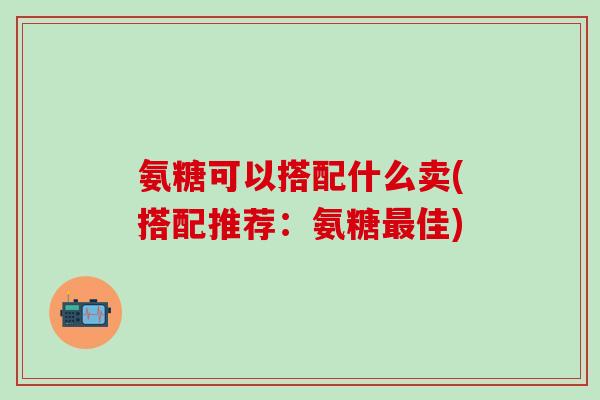 氨糖可以搭配什么卖(搭配推荐：氨糖最佳)-第1张图片-氨糖科普网
