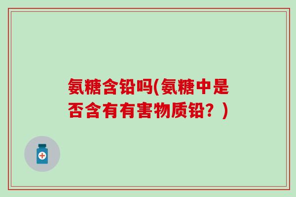 氨糖含铅吗(氨糖中是否含有有害物质铅?)-第1张图片-氨糖科普网 氨糖含铅吗(氨糖中是否含有有害物质铅?)-第1张图片-氨糖科普网