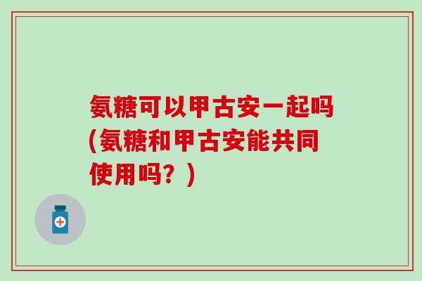 氨糖可以甲古安一起吗(氨糖和甲古安能共同使用吗?)-第1张图片-氨糖科普网 氨糖可以甲古安一起吗(氨糖和甲古安能共同使用吗?)-第1张图片-氨糖科普网