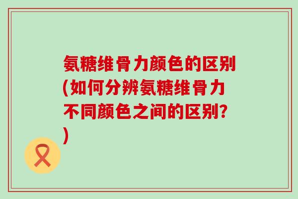 氨糖维骨力颜色的区别(如何分辨氨糖维骨力不同颜色之间的区别?)-第1张图片-氨糖科普网 氨糖维骨力颜色的区别(如何分辨氨糖维骨力不同颜色之间的区别?)-第1张图片-氨糖科普网