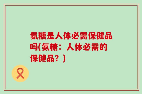 氨糖是人体必需保健品吗(氨糖:人体必需的保健品?)-第1张图片-氨糖科普网 氨糖是人体必需保健品吗(氨糖:人体必需的保健品?)-第1张图片-氨糖科普网