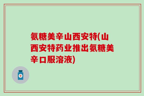 氨糖美辛山西安特(山西安特药业推出氨糖美辛口服溶液)-第1张图片-氨糖科普网