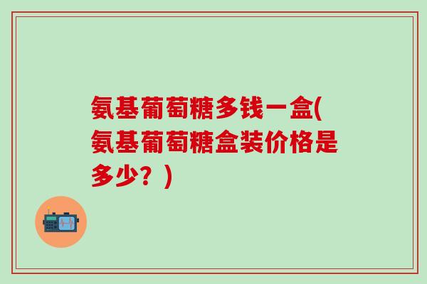 氨基葡萄糖多钱一盒(氨基葡萄糖盒装价格是多少?)-第1张图片-氨糖科普网 氨基葡萄糖多钱一盒(氨基葡萄糖盒装价格是多少?)-第1张图片-氨糖科普网