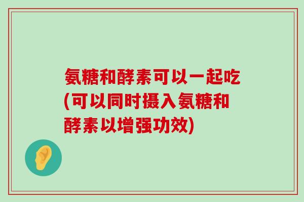 氨糖和酵素可以一起吃(可以同时摄入氨糖和酵素以增强功效)-第1张图片-氨糖科普网 氨糖和酵素可以一起吃(可以同时摄入氨糖和酵素以增强功效)-第1张图片-氨糖科普网