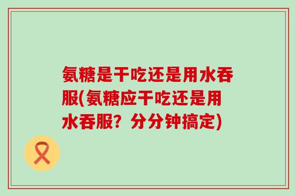 氨糖是干吃还是用水吞服(氨糖应干吃还是用水吞服?分分钟搞定)-第1张图片-氨糖科普网 氨糖是干吃还是用水吞服(氨糖应干吃还是用水吞服?分分钟搞定)-第1张图片-氨糖科普网