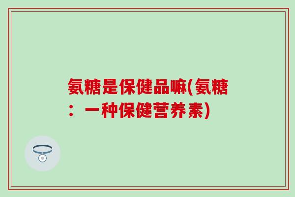 氨糖是保健品嘛(氨糖:一种保健营养素)-第1张图片-氨糖科普网 氨糖是保健品嘛(氨糖:一种保健营养素)-第1张图片-氨糖科普网