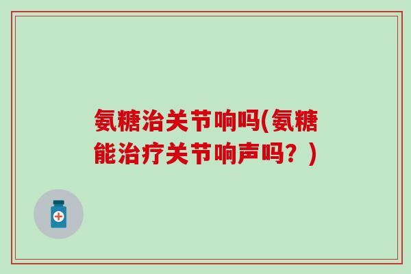 氨糖治关节响吗(氨糖能治疗关节响声吗？)-第1张图片-氨糖科普网