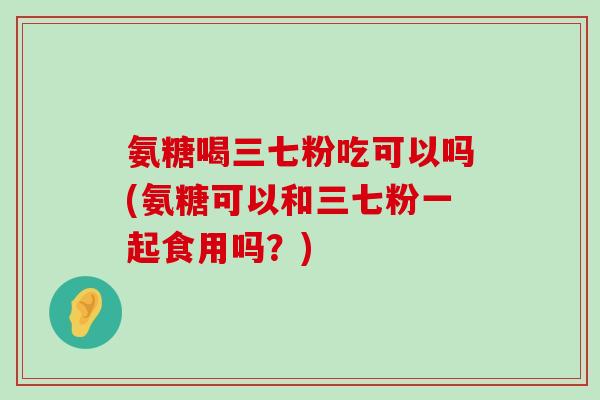氨糖喝三七粉吃可以吗(氨糖可以和三七粉一起食用吗?)-第1张图片-氨糖科普网 氨糖喝三七粉吃可以吗(氨糖可以和三七粉一起食用吗?)-第1张图片-氨糖科普网