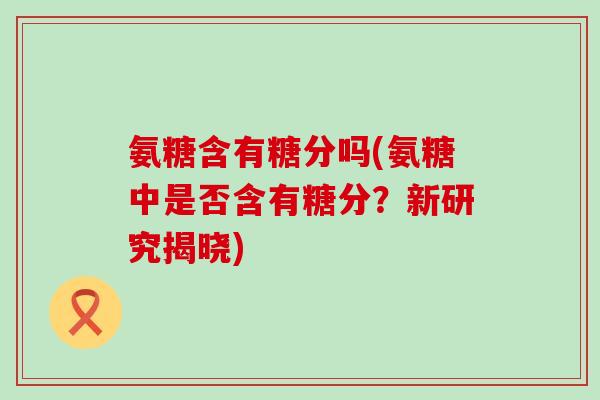 氨糖含有糖分吗(氨糖中是否含有糖分?新研究揭晓)-第1张图片-氨糖科普网 氨糖含有糖分吗(氨糖中是否含有糖分?新研究揭晓)-第1张图片-氨糖科普网