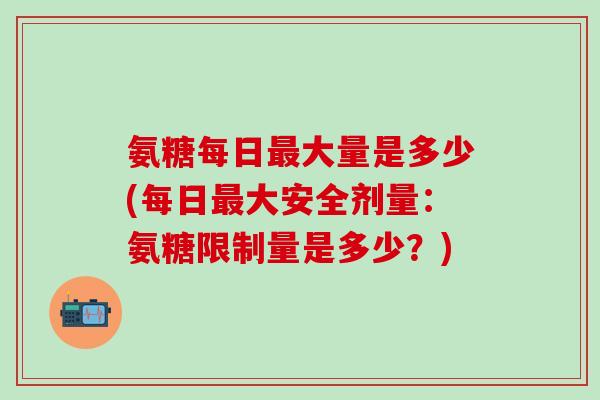 氨糖每日最大量是多少(每日最大安全剂量：氨糖限制量是多少？)-第1张图片-氨糖科普网