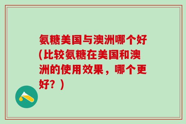 氨糖美国与澳洲哪个好(比较氨糖在美国和澳洲的使用效果,哪个更好?)-第1张图片-氨糖科普网 氨糖美国与澳洲哪个好(比较氨糖在美国和澳洲的使用效果,哪个更好?)-第1张图片-氨糖科普网