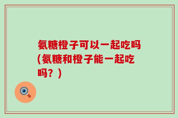 氨糖橙子可以一起吃吗(氨糖和橙子能一起吃吗?)-第1张图片-氨糖科普网 氨糖橙子可以一起吃吗(氨糖和橙子能一起吃吗?)-第1张图片-氨糖科普网