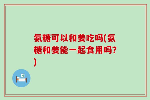 氨糖可以和姜吃吗(氨糖和姜能一起食用吗?)-第1张图片-氨糖科普网 氨糖可以和姜吃吗(氨糖和姜能一起食用吗?)-第1张图片-氨糖科普网