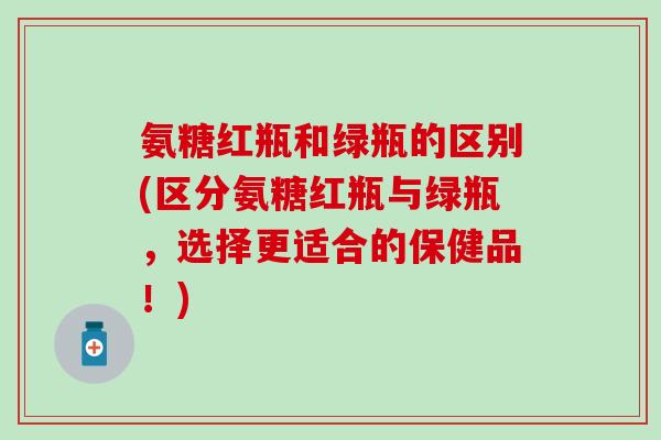 氨糖红瓶和绿瓶的区别(区分氨糖红瓶与绿瓶,选择更适合的保健品!)-第1张图片-氨糖科普网 氨糖红瓶和绿瓶的区别(区分氨糖红瓶与绿瓶,选择更适合的保健品!)-第1张图片-氨糖科普网