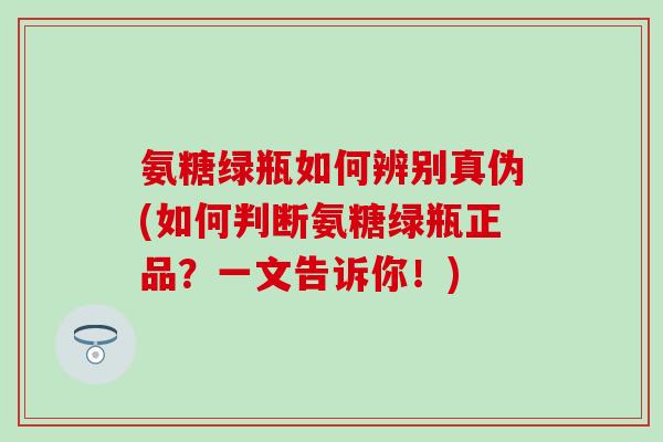 氨糖绿瓶如何辨别真伪(如何判断氨糖绿瓶正品?一文告诉你!)-第1张图片-氨糖科普网 氨糖绿瓶如何辨别真伪(如何判断氨糖绿瓶正品?一文告诉你!)-第1张图片-氨糖科普网
