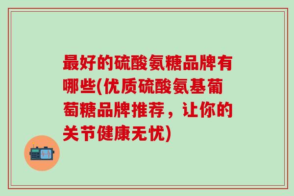 最好的硫酸氨糖品牌有哪些(优质硫酸氨基葡萄糖品牌推荐,让你的关节健康无忧)-第1张图片-氨糖科普网 最好的硫酸氨糖品牌有哪些(优质硫酸氨基葡萄糖品牌推荐,让你的关节健康无忧)-第1张图片-氨糖科普网