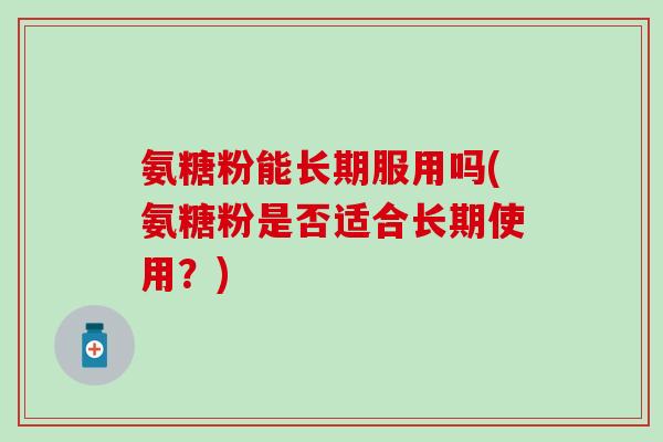 氨糖粉能长期服用吗(氨糖粉是否适合长期使用?)-第1张图片-氨糖科普网 氨糖粉能长期服用吗(氨糖粉是否适合长期使用?)-第1张图片-氨糖科普网