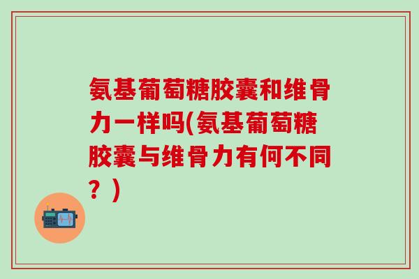 氨基葡萄糖胶囊和维骨力一样吗(氨基葡萄糖胶囊与维骨力有何不同？)-第1张图片-氨糖科普网