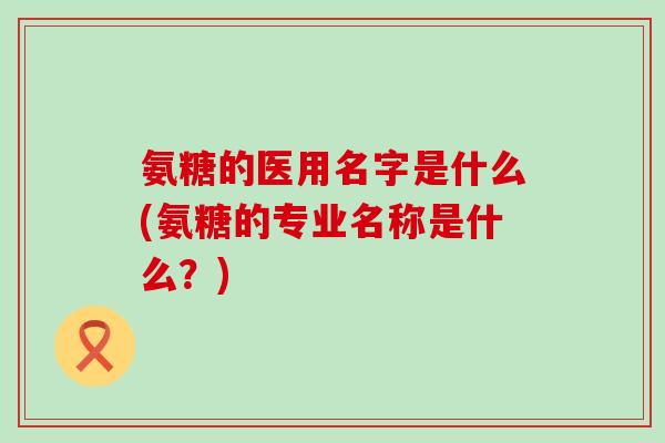 氨糖的医用名字是什么(氨糖的专业名称是什么?)-第1张图片-氨糖科普网 氨糖的医用名字是什么(氨糖的专业名称是什么?)-第1张图片-氨糖科普网