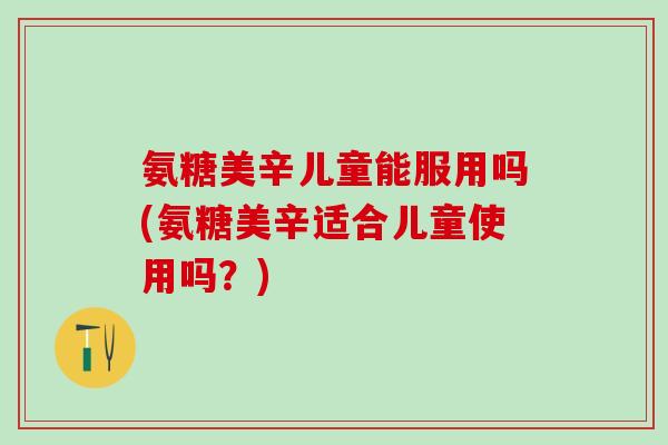 氨糖美辛儿童能服用吗(氨糖美辛适合儿童使用吗?)-第1张图片-氨糖科普网 氨糖美辛儿童能服用吗(氨糖美辛适合儿童使用吗?)-第1张图片-氨糖科普网