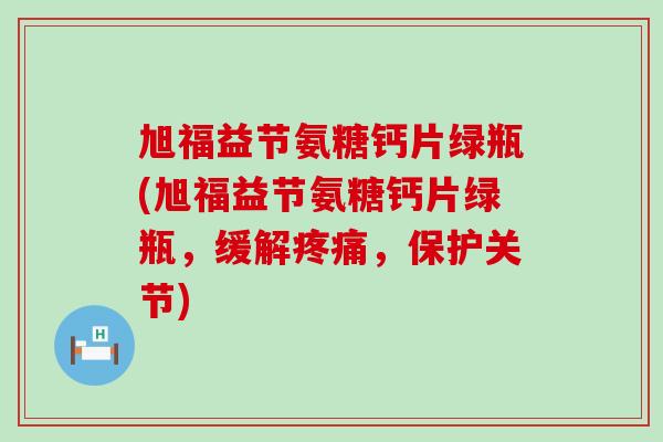旭福益节氨糖钙片绿瓶(旭福益节氨糖钙片绿瓶，缓解疼痛，保护关节)-第1张图片-氨糖科普网