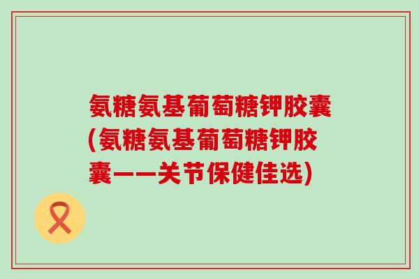 氨糖氨基葡萄糖钾胶囊(氨糖氨基葡萄糖钾胶囊——关节保健佳选)-第1张图片-氨糖科普网