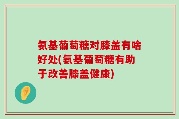 氨基葡萄糖对膝盖有啥好处(氨基葡萄糖有助于改善膝盖健康)-第1张图片-氨糖科普网