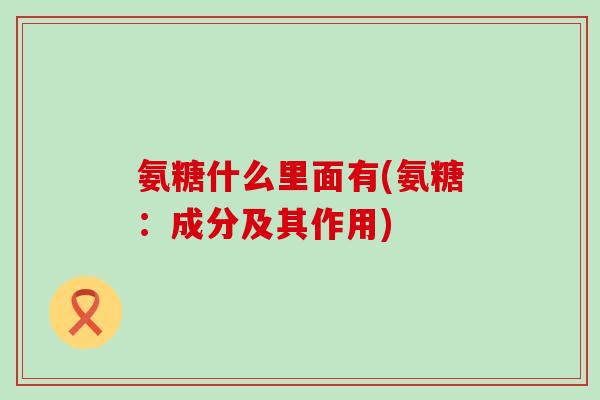 氨糖什么里面有(氨糖：成分及其作用)-第1张图片-氨糖科普网