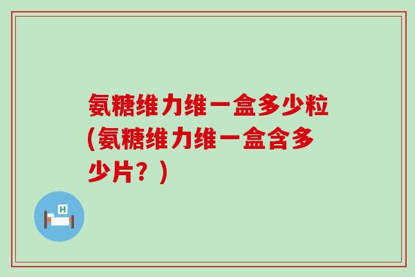 氨糖维力维一盒多少粒(氨糖维力维一盒含多少片？)-第1张图片-氨糖科普网