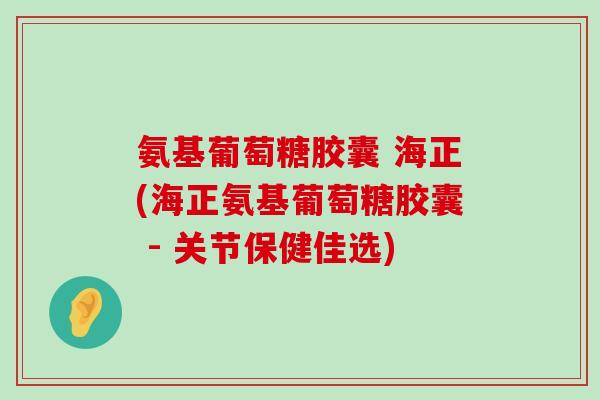 氨基葡萄糖胶囊 海正(海正氨基葡萄糖胶囊 - 关节保健佳选)-第1张图片-氨糖科普网
