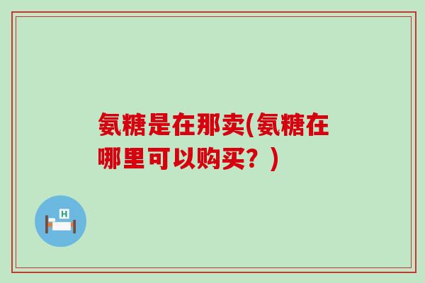 氨糖是在那卖(氨糖在哪里可以购买?)-第1张图片-氨糖科普网 氨糖是在那卖(氨糖在哪里可以购买?)-第1张图片-氨糖科普网