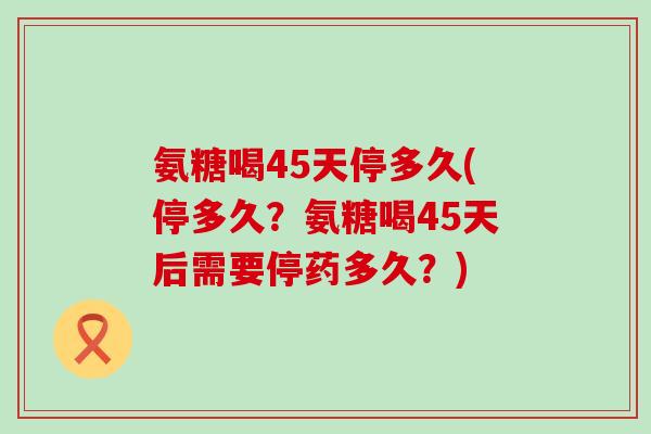 氨糖喝45天停多久(停多久?氨糖喝45天后需要停药多久?)-第1张图片-氨糖科普网 氨糖喝45天停多久(停多久?氨糖喝45天后需要停药多久?)-第1张图片-氨糖科普网