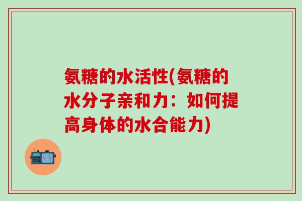 氨糖的水活性(氨糖的水分子亲和力:如何提高身体的水合能力)-第1张图片-氨糖科普网 氨糖的水活性(氨糖的水分子亲和力:如何提高身体的水合能力)-第1张图片-氨糖科普网