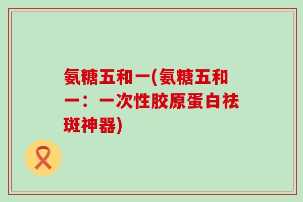 氨糖五和一(氨糖五和一:一次性胶原蛋白祛斑神器)-第1张图片-氨糖科普网 氨糖五和一(氨糖五和一:一次性胶原蛋白祛斑神器)-第1张图片-氨糖科普网