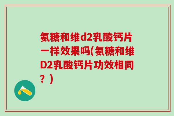 氨糖和维d2乳酸钙片一样效果吗(氨糖和维D2乳酸钙片功效相同?)-第1张图片-氨糖科普网 氨糖和维d2乳酸钙片一样效果吗(氨糖和维D2乳酸钙片功效相同?)-第1张图片-氨糖科普网