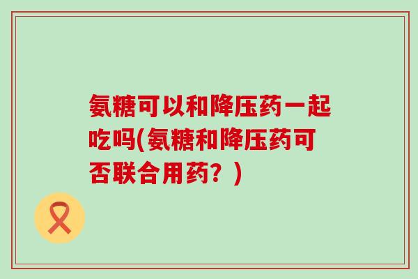 氨糖可以和降压药一起吃吗(氨糖和降压药可否联合用药?)-第1张图片-氨糖科普网 氨糖可以和降压药一起吃吗(氨糖和降压药可否联合用药?)-第1张图片-氨糖科普网