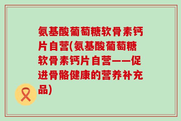 氨基酸葡萄糖软骨素钙片自营(氨基酸葡萄糖软骨素钙片自营——促进骨骼健康的营养补充品)-第1张图片-氨糖科普网