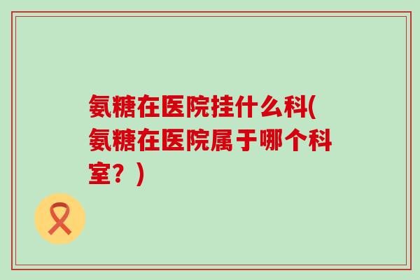 氨糖在医院挂什么科(氨糖在医院属于哪个科室？)-第1张图片-氨糖科普网