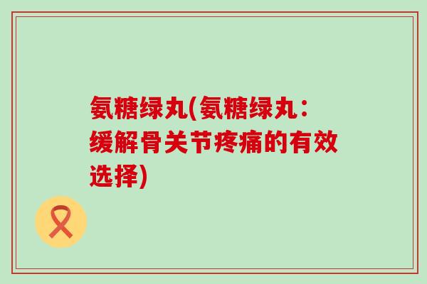 氨糖绿丸(氨糖绿丸:缓解骨关节疼痛的有效选择)-第1张图片-氨糖科普网 氨糖绿丸(氨糖绿丸:缓解骨关节疼痛的有效选择)-第1张图片-氨糖科普网