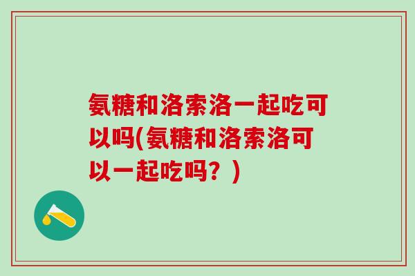 氨糖和洛索洛一起吃可以吗(氨糖和洛索洛可以一起吃吗？)-第1张图片-氨糖科普网