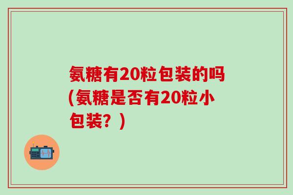 氨糖有20粒包装的吗(氨糖是否有20粒小包装?)-第1张图片-氨糖科普网 氨糖有20粒包装的吗(氨糖是否有20粒小包装?)-第1张图片-氨糖科普网