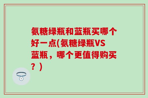 氨糖绿瓶和蓝瓶买哪个好一点(氨糖绿瓶VS蓝瓶,哪个更值得购买?)-第1张图片-氨糖科普网 氨糖绿瓶和蓝瓶买哪个好一点(氨糖绿瓶VS蓝瓶,哪个更值得购买?)-第1张图片-氨糖科普网